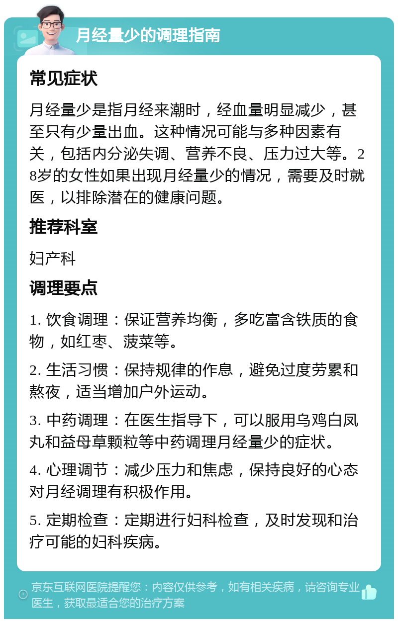 月经量少的调理指南 常见症状 月经量少是指月经来潮时，经血量明显减少，甚至只有少量出血。这种情况可能与多种因素有关，包括内分泌失调、营养不良、压力过大等。28岁的女性如果出现月经量少的情况，需要及时就医，以排除潜在的健康问题。 推荐科室 妇产科 调理要点 1. 饮食调理：保证营养均衡，多吃富含铁质的食物，如红枣、菠菜等。 2. 生活习惯：保持规律的作息，避免过度劳累和熬夜，适当增加户外运动。 3. 中药调理：在医生指导下，可以服用乌鸡白凤丸和益母草颗粒等中药调理月经量少的症状。 4. 心理调节：减少压力和焦虑，保持良好的心态对月经调理有积极作用。 5. 定期检查：定期进行妇科检查，及时发现和治疗可能的妇科疾病。