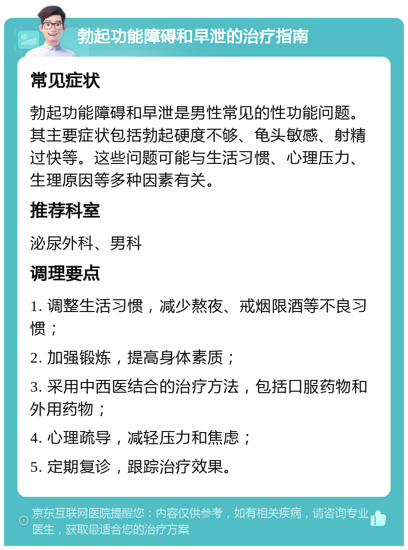 勃起功能障碍和早泄的治疗指南 常见症状 勃起功能障碍和早泄是男性常见的性功能问题。其主要症状包括勃起硬度不够、龟头敏感、射精过快等。这些问题可能与生活习惯、心理压力、生理原因等多种因素有关。 推荐科室 泌尿外科、男科 调理要点 1. 调整生活习惯，减少熬夜、戒烟限酒等不良习惯； 2. 加强锻炼，提高身体素质； 3. 采用中西医结合的治疗方法，包括口服药物和外用药物； 4. 心理疏导，减轻压力和焦虑； 5. 定期复诊，跟踪治疗效果。