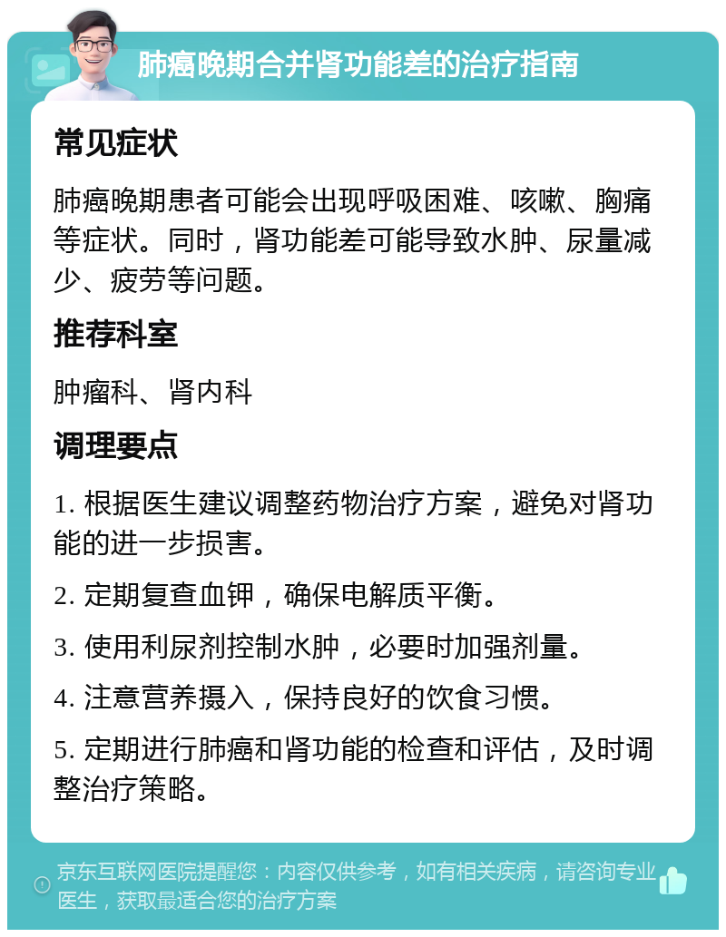 肺癌晚期合并肾功能差的治疗指南 常见症状 肺癌晚期患者可能会出现呼吸困难、咳嗽、胸痛等症状。同时，肾功能差可能导致水肿、尿量减少、疲劳等问题。 推荐科室 肿瘤科、肾内科 调理要点 1. 根据医生建议调整药物治疗方案，避免对肾功能的进一步损害。 2. 定期复查血钾，确保电解质平衡。 3. 使用利尿剂控制水肿，必要时加强剂量。 4. 注意营养摄入，保持良好的饮食习惯。 5. 定期进行肺癌和肾功能的检查和评估，及时调整治疗策略。