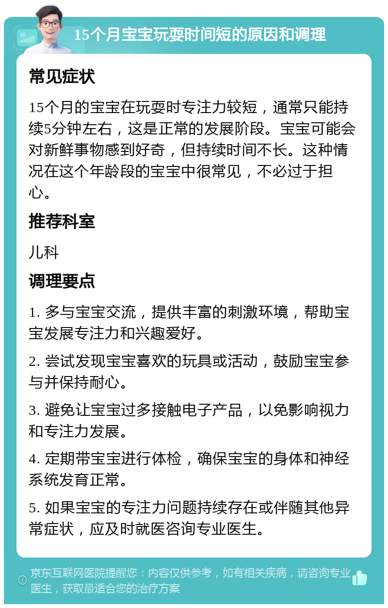 15个月宝宝玩耍时间短的原因和调理 常见症状 15个月的宝宝在玩耍时专注力较短，通常只能持续5分钟左右，这是正常的发展阶段。宝宝可能会对新鲜事物感到好奇，但持续时间不长。这种情况在这个年龄段的宝宝中很常见，不必过于担心。 推荐科室 儿科 调理要点 1. 多与宝宝交流，提供丰富的刺激环境，帮助宝宝发展专注力和兴趣爱好。 2. 尝试发现宝宝喜欢的玩具或活动，鼓励宝宝参与并保持耐心。 3. 避免让宝宝过多接触电子产品，以免影响视力和专注力发展。 4. 定期带宝宝进行体检，确保宝宝的身体和神经系统发育正常。 5. 如果宝宝的专注力问题持续存在或伴随其他异常症状，应及时就医咨询专业医生。