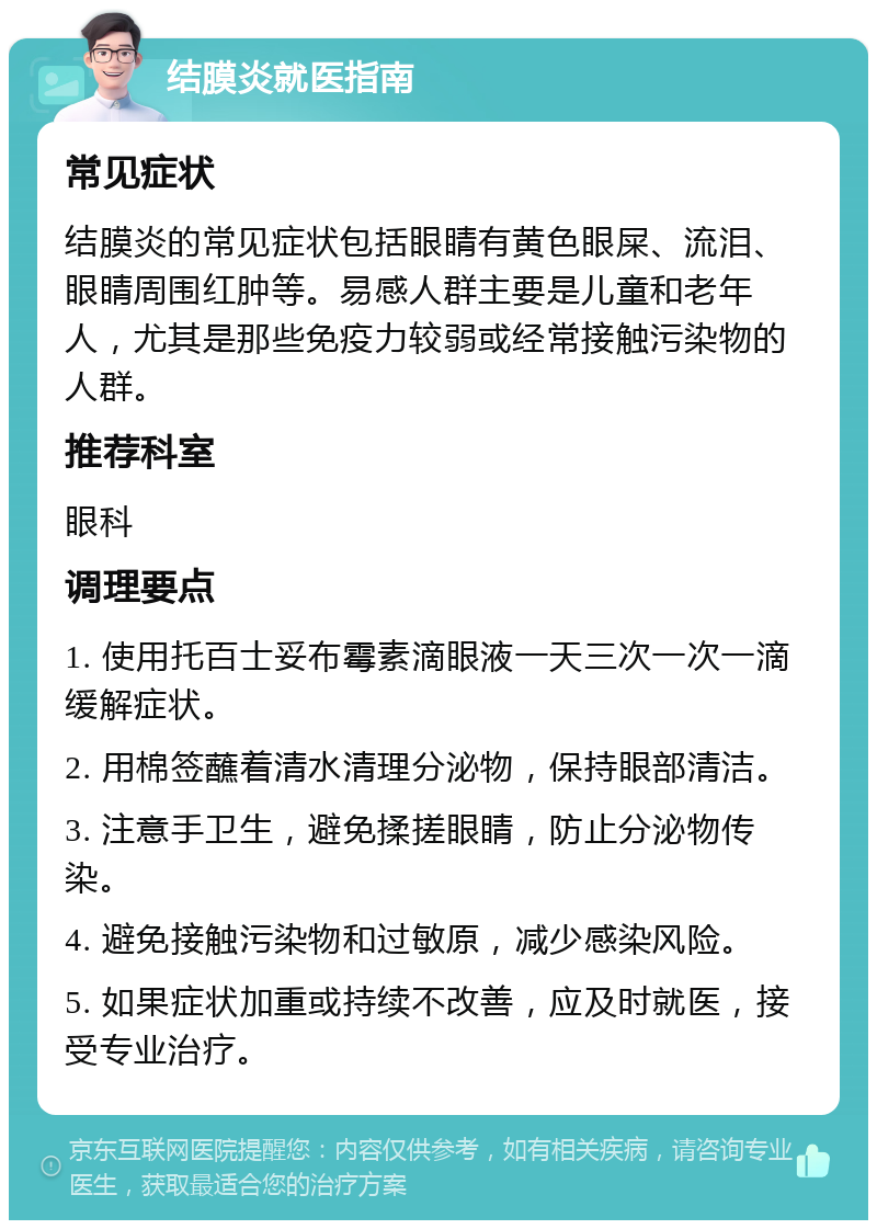 结膜炎就医指南 常见症状 结膜炎的常见症状包括眼睛有黄色眼屎、流泪、眼睛周围红肿等。易感人群主要是儿童和老年人，尤其是那些免疫力较弱或经常接触污染物的人群。 推荐科室 眼科 调理要点 1. 使用托百士妥布霉素滴眼液一天三次一次一滴缓解症状。 2. 用棉签蘸着清水清理分泌物，保持眼部清洁。 3. 注意手卫生，避免揉搓眼睛，防止分泌物传染。 4. 避免接触污染物和过敏原，减少感染风险。 5. 如果症状加重或持续不改善，应及时就医，接受专业治疗。