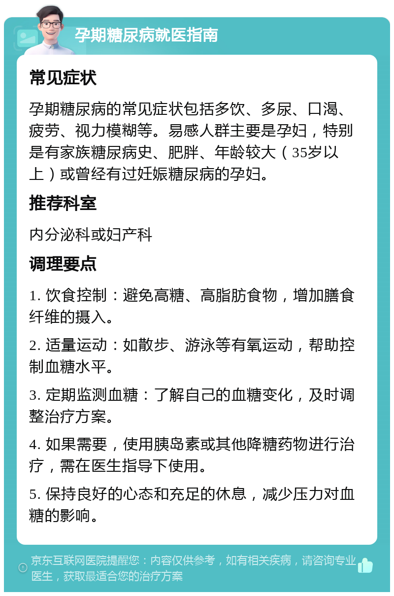 孕期糖尿病就医指南 常见症状 孕期糖尿病的常见症状包括多饮、多尿、口渴、疲劳、视力模糊等。易感人群主要是孕妇，特别是有家族糖尿病史、肥胖、年龄较大（35岁以上）或曾经有过妊娠糖尿病的孕妇。 推荐科室 内分泌科或妇产科 调理要点 1. 饮食控制：避免高糖、高脂肪食物，增加膳食纤维的摄入。 2. 适量运动：如散步、游泳等有氧运动，帮助控制血糖水平。 3. 定期监测血糖：了解自己的血糖变化，及时调整治疗方案。 4. 如果需要，使用胰岛素或其他降糖药物进行治疗，需在医生指导下使用。 5. 保持良好的心态和充足的休息，减少压力对血糖的影响。