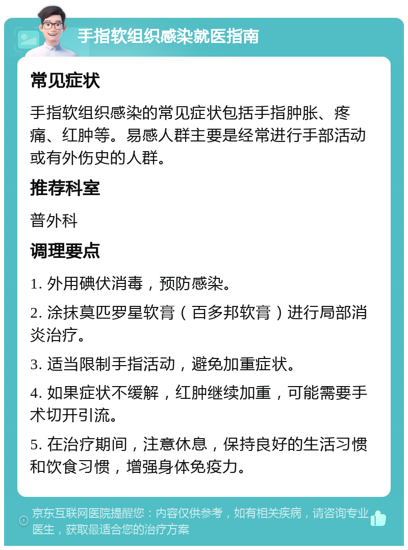 手指软组织感染就医指南 常见症状 手指软组织感染的常见症状包括手指肿胀、疼痛、红肿等。易感人群主要是经常进行手部活动或有外伤史的人群。 推荐科室 普外科 调理要点 1. 外用碘伏消毒，预防感染。 2. 涂抹莫匹罗星软膏（百多邦软膏）进行局部消炎治疗。 3. 适当限制手指活动，避免加重症状。 4. 如果症状不缓解，红肿继续加重，可能需要手术切开引流。 5. 在治疗期间，注意休息，保持良好的生活习惯和饮食习惯，增强身体免疫力。