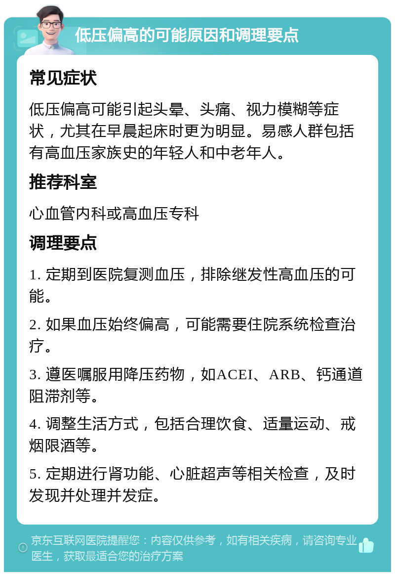 低压偏高的可能原因和调理要点 常见症状 低压偏高可能引起头晕、头痛、视力模糊等症状，尤其在早晨起床时更为明显。易感人群包括有高血压家族史的年轻人和中老年人。 推荐科室 心血管内科或高血压专科 调理要点 1. 定期到医院复测血压，排除继发性高血压的可能。 2. 如果血压始终偏高，可能需要住院系统检查治疗。 3. 遵医嘱服用降压药物，如ACEI、ARB、钙通道阻滞剂等。 4. 调整生活方式，包括合理饮食、适量运动、戒烟限酒等。 5. 定期进行肾功能、心脏超声等相关检查，及时发现并处理并发症。