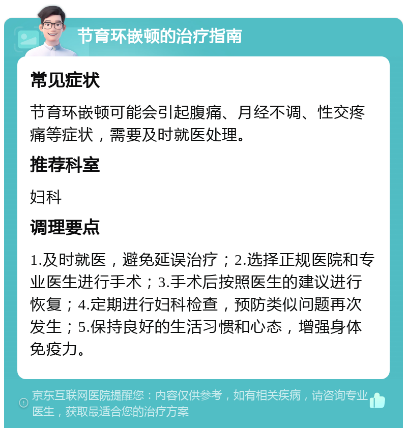 节育环嵌顿的治疗指南 常见症状 节育环嵌顿可能会引起腹痛、月经不调、性交疼痛等症状，需要及时就医处理。 推荐科室 妇科 调理要点 1.及时就医，避免延误治疗；2.选择正规医院和专业医生进行手术；3.手术后按照医生的建议进行恢复；4.定期进行妇科检查，预防类似问题再次发生；5.保持良好的生活习惯和心态，增强身体免疫力。