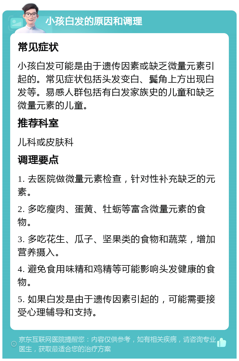 小孩白发的原因和调理 常见症状 小孩白发可能是由于遗传因素或缺乏微量元素引起的。常见症状包括头发变白、鬓角上方出现白发等。易感人群包括有白发家族史的儿童和缺乏微量元素的儿童。 推荐科室 儿科或皮肤科 调理要点 1. 去医院做微量元素检查，针对性补充缺乏的元素。 2. 多吃瘦肉、蛋黄、牡蛎等富含微量元素的食物。 3. 多吃花生、瓜子、坚果类的食物和蔬菜，增加营养摄入。 4. 避免食用味精和鸡精等可能影响头发健康的食物。 5. 如果白发是由于遗传因素引起的，可能需要接受心理辅导和支持。