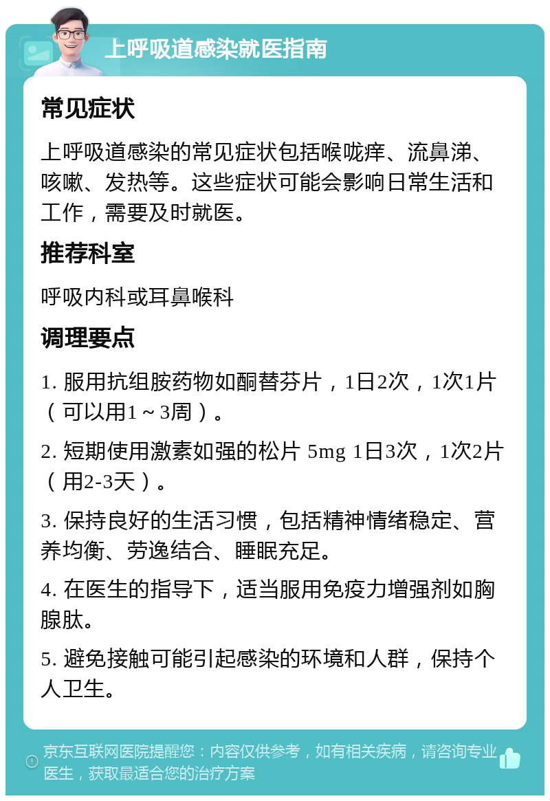 上呼吸道感染就医指南 常见症状 上呼吸道感染的常见症状包括喉咙痒、流鼻涕、咳嗽、发热等。这些症状可能会影响日常生活和工作，需要及时就医。 推荐科室 呼吸内科或耳鼻喉科 调理要点 1. 服用抗组胺药物如酮替芬片，1日2次，1次1片（可以用1～3周）。 2. 短期使用激素如强的松片 5mg 1日3次，1次2片（用2-3天）。 3. 保持良好的生活习惯，包括精神情绪稳定、营养均衡、劳逸结合、睡眠充足。 4. 在医生的指导下，适当服用免疫力增强剂如胸腺肽。 5. 避免接触可能引起感染的环境和人群，保持个人卫生。