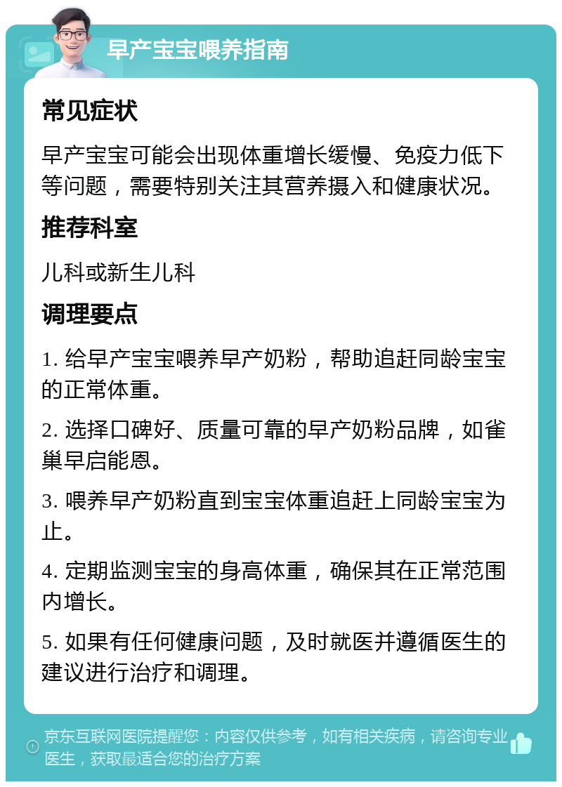 早产宝宝喂养指南 常见症状 早产宝宝可能会出现体重增长缓慢、免疫力低下等问题，需要特别关注其营养摄入和健康状况。 推荐科室 儿科或新生儿科 调理要点 1. 给早产宝宝喂养早产奶粉，帮助追赶同龄宝宝的正常体重。 2. 选择口碑好、质量可靠的早产奶粉品牌，如雀巢早启能恩。 3. 喂养早产奶粉直到宝宝体重追赶上同龄宝宝为止。 4. 定期监测宝宝的身高体重，确保其在正常范围内增长。 5. 如果有任何健康问题，及时就医并遵循医生的建议进行治疗和调理。