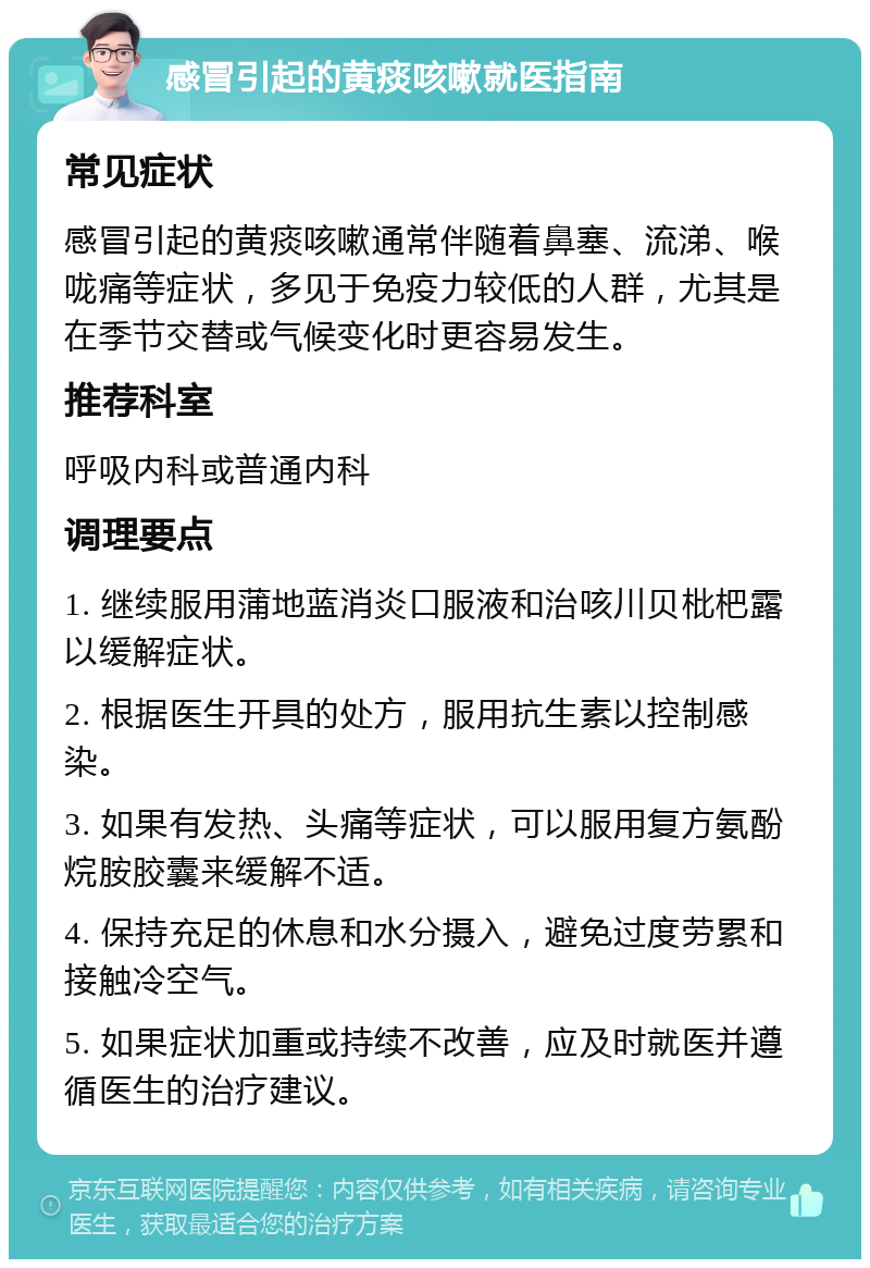 感冒引起的黄痰咳嗽就医指南 常见症状 感冒引起的黄痰咳嗽通常伴随着鼻塞、流涕、喉咙痛等症状，多见于免疫力较低的人群，尤其是在季节交替或气候变化时更容易发生。 推荐科室 呼吸内科或普通内科 调理要点 1. 继续服用蒲地蓝消炎口服液和治咳川贝枇杷露以缓解症状。 2. 根据医生开具的处方，服用抗生素以控制感染。 3. 如果有发热、头痛等症状，可以服用复方氨酚烷胺胶囊来缓解不适。 4. 保持充足的休息和水分摄入，避免过度劳累和接触冷空气。 5. 如果症状加重或持续不改善，应及时就医并遵循医生的治疗建议。