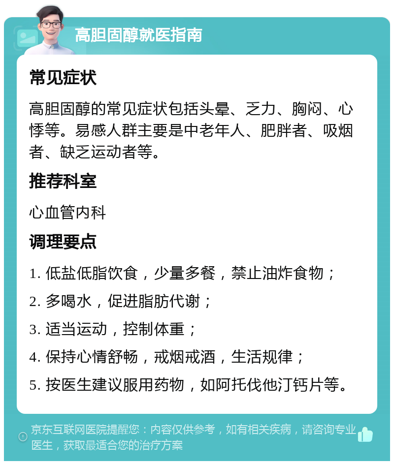 高胆固醇就医指南 常见症状 高胆固醇的常见症状包括头晕、乏力、胸闷、心悸等。易感人群主要是中老年人、肥胖者、吸烟者、缺乏运动者等。 推荐科室 心血管内科 调理要点 1. 低盐低脂饮食，少量多餐，禁止油炸食物； 2. 多喝水，促进脂肪代谢； 3. 适当运动，控制体重； 4. 保持心情舒畅，戒烟戒酒，生活规律； 5. 按医生建议服用药物，如阿托伐他汀钙片等。