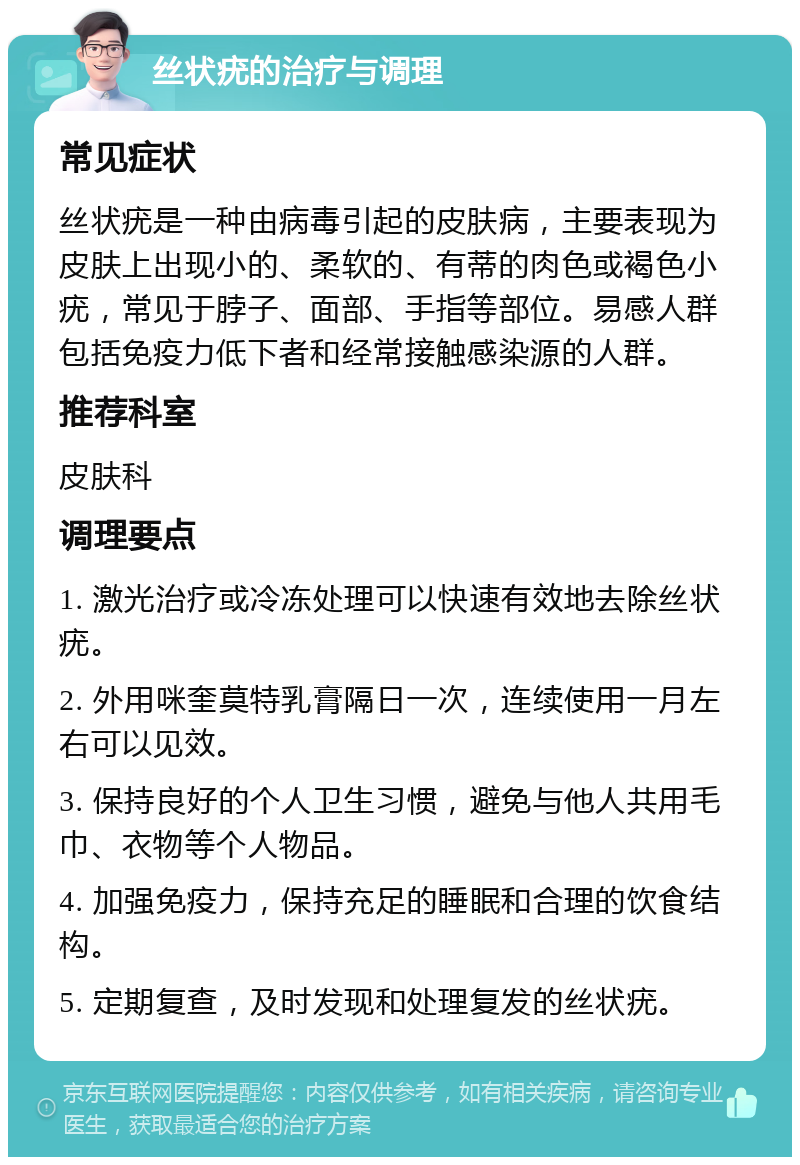 丝状疣的治疗与调理 常见症状 丝状疣是一种由病毒引起的皮肤病，主要表现为皮肤上出现小的、柔软的、有蒂的肉色或褐色小疣，常见于脖子、面部、手指等部位。易感人群包括免疫力低下者和经常接触感染源的人群。 推荐科室 皮肤科 调理要点 1. 激光治疗或冷冻处理可以快速有效地去除丝状疣。 2. 外用咪奎莫特乳膏隔日一次，连续使用一月左右可以见效。 3. 保持良好的个人卫生习惯，避免与他人共用毛巾、衣物等个人物品。 4. 加强免疫力，保持充足的睡眠和合理的饮食结构。 5. 定期复查，及时发现和处理复发的丝状疣。