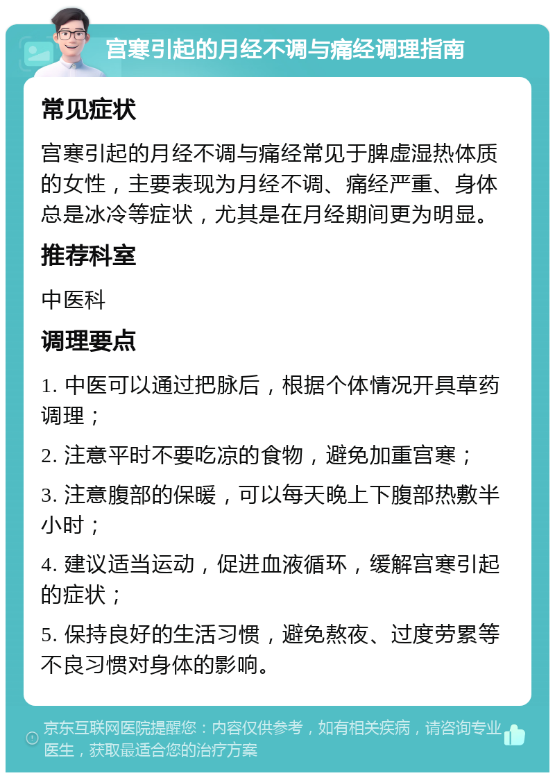 宫寒引起的月经不调与痛经调理指南 常见症状 宫寒引起的月经不调与痛经常见于脾虚湿热体质的女性，主要表现为月经不调、痛经严重、身体总是冰冷等症状，尤其是在月经期间更为明显。 推荐科室 中医科 调理要点 1. 中医可以通过把脉后，根据个体情况开具草药调理； 2. 注意平时不要吃凉的食物，避免加重宫寒； 3. 注意腹部的保暖，可以每天晚上下腹部热敷半小时； 4. 建议适当运动，促进血液循环，缓解宫寒引起的症状； 5. 保持良好的生活习惯，避免熬夜、过度劳累等不良习惯对身体的影响。