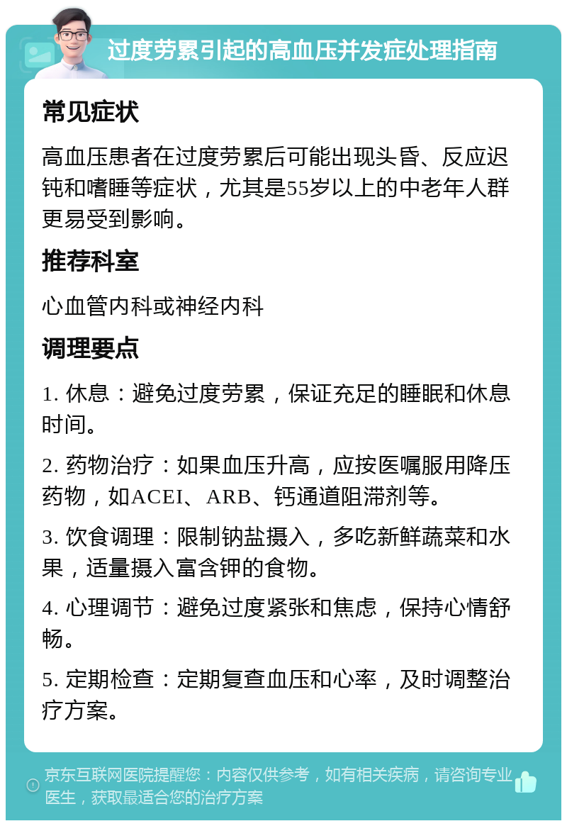 过度劳累引起的高血压并发症处理指南 常见症状 高血压患者在过度劳累后可能出现头昏、反应迟钝和嗜睡等症状，尤其是55岁以上的中老年人群更易受到影响。 推荐科室 心血管内科或神经内科 调理要点 1. 休息：避免过度劳累，保证充足的睡眠和休息时间。 2. 药物治疗：如果血压升高，应按医嘱服用降压药物，如ACEI、ARB、钙通道阻滞剂等。 3. 饮食调理：限制钠盐摄入，多吃新鲜蔬菜和水果，适量摄入富含钾的食物。 4. 心理调节：避免过度紧张和焦虑，保持心情舒畅。 5. 定期检查：定期复查血压和心率，及时调整治疗方案。