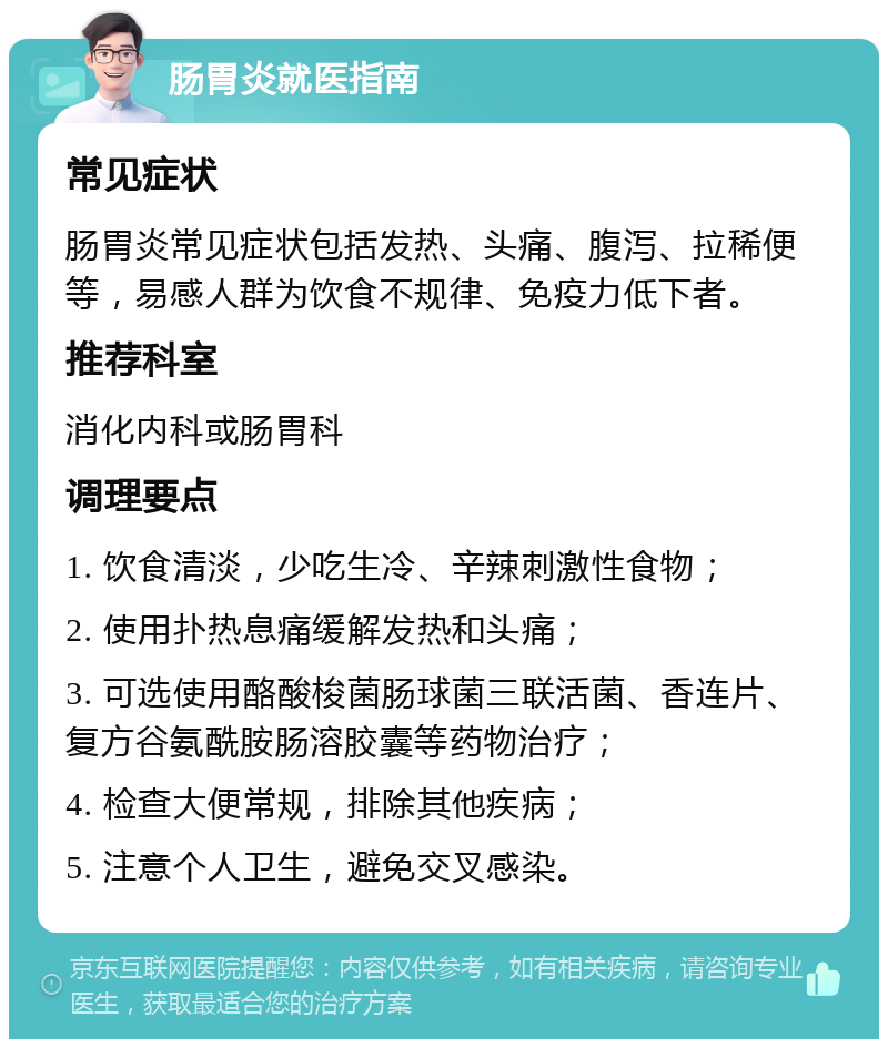 肠胃炎就医指南 常见症状 肠胃炎常见症状包括发热、头痛、腹泻、拉稀便等，易感人群为饮食不规律、免疫力低下者。 推荐科室 消化内科或肠胃科 调理要点 1. 饮食清淡，少吃生冷、辛辣刺激性食物； 2. 使用扑热息痛缓解发热和头痛； 3. 可选使用酪酸梭菌肠球菌三联活菌、香连片、复方谷氨酰胺肠溶胶囊等药物治疗； 4. 检查大便常规，排除其他疾病； 5. 注意个人卫生，避免交叉感染。