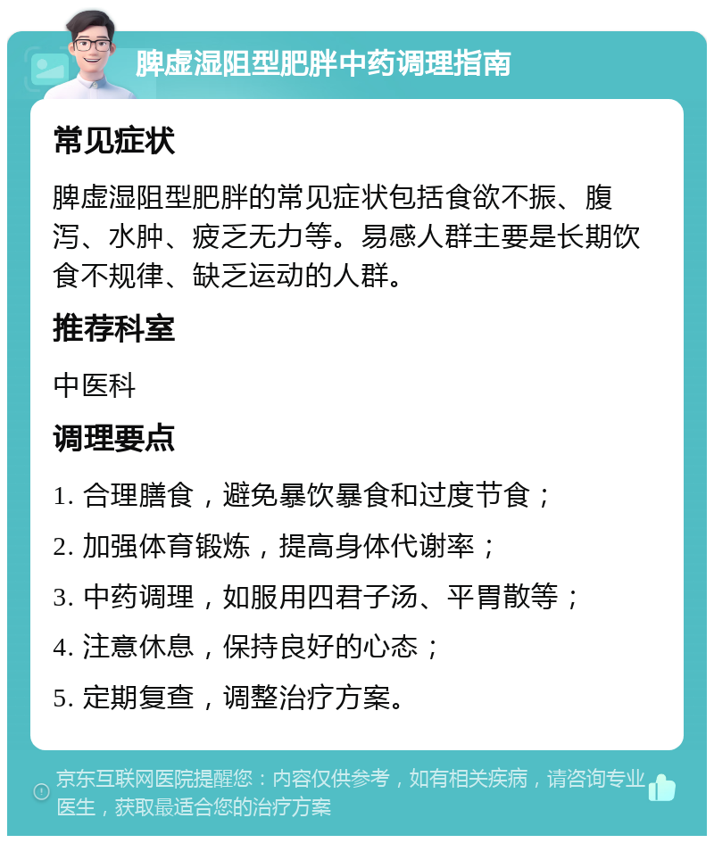 脾虚湿阻型肥胖中药调理指南 常见症状 脾虚湿阻型肥胖的常见症状包括食欲不振、腹泻、水肿、疲乏无力等。易感人群主要是长期饮食不规律、缺乏运动的人群。 推荐科室 中医科 调理要点 1. 合理膳食，避免暴饮暴食和过度节食； 2. 加强体育锻炼，提高身体代谢率； 3. 中药调理，如服用四君子汤、平胃散等； 4. 注意休息，保持良好的心态； 5. 定期复查，调整治疗方案。