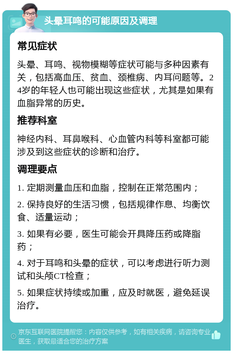 头晕耳鸣的可能原因及调理 常见症状 头晕、耳鸣、视物模糊等症状可能与多种因素有关，包括高血压、贫血、颈椎病、内耳问题等。24岁的年轻人也可能出现这些症状，尤其是如果有血脂异常的历史。 推荐科室 神经内科、耳鼻喉科、心血管内科等科室都可能涉及到这些症状的诊断和治疗。 调理要点 1. 定期测量血压和血脂，控制在正常范围内； 2. 保持良好的生活习惯，包括规律作息、均衡饮食、适量运动； 3. 如果有必要，医生可能会开具降压药或降脂药； 4. 对于耳鸣和头晕的症状，可以考虑进行听力测试和头颅CT检查； 5. 如果症状持续或加重，应及时就医，避免延误治疗。