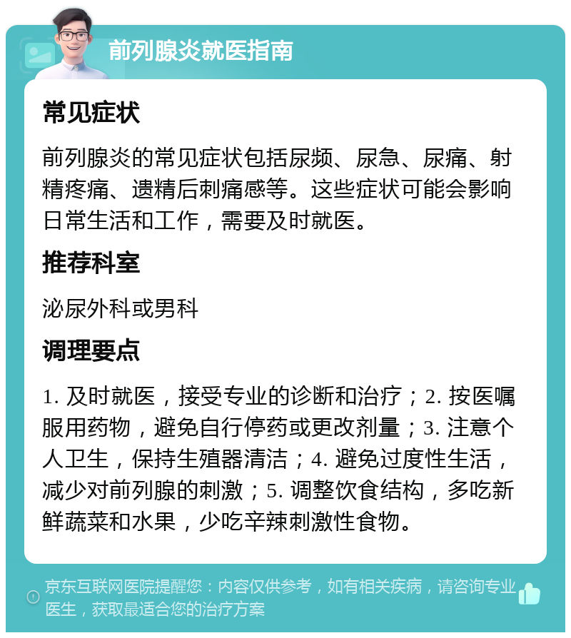 前列腺炎就医指南 常见症状 前列腺炎的常见症状包括尿频、尿急、尿痛、射精疼痛、遗精后刺痛感等。这些症状可能会影响日常生活和工作，需要及时就医。 推荐科室 泌尿外科或男科 调理要点 1. 及时就医，接受专业的诊断和治疗；2. 按医嘱服用药物，避免自行停药或更改剂量；3. 注意个人卫生，保持生殖器清洁；4. 避免过度性生活，减少对前列腺的刺激；5. 调整饮食结构，多吃新鲜蔬菜和水果，少吃辛辣刺激性食物。