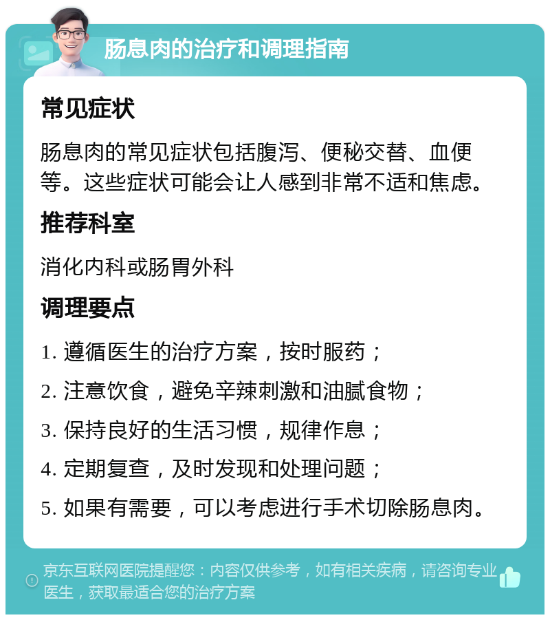 肠息肉的治疗和调理指南 常见症状 肠息肉的常见症状包括腹泻、便秘交替、血便等。这些症状可能会让人感到非常不适和焦虑。 推荐科室 消化内科或肠胃外科 调理要点 1. 遵循医生的治疗方案，按时服药； 2. 注意饮食，避免辛辣刺激和油腻食物； 3. 保持良好的生活习惯，规律作息； 4. 定期复查，及时发现和处理问题； 5. 如果有需要，可以考虑进行手术切除肠息肉。