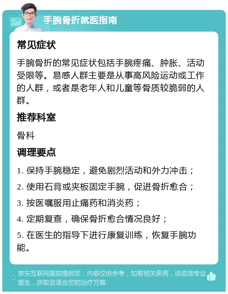 手腕骨折就医指南 常见症状 手腕骨折的常见症状包括手腕疼痛、肿胀、活动受限等。易感人群主要是从事高风险运动或工作的人群，或者是老年人和儿童等骨质较脆弱的人群。 推荐科室 骨科 调理要点 1. 保持手腕稳定，避免剧烈活动和外力冲击； 2. 使用石膏或夹板固定手腕，促进骨折愈合； 3. 按医嘱服用止痛药和消炎药； 4. 定期复查，确保骨折愈合情况良好； 5. 在医生的指导下进行康复训练，恢复手腕功能。