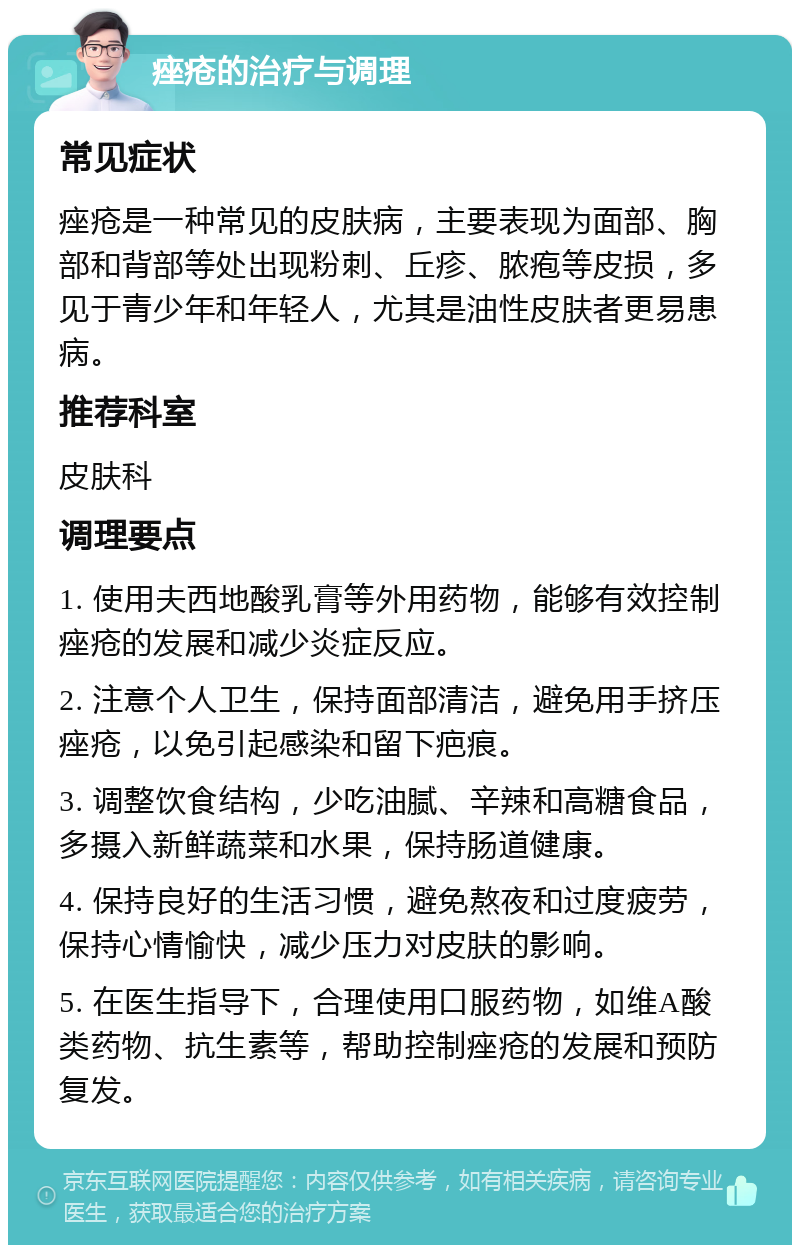 痤疮的治疗与调理 常见症状 痤疮是一种常见的皮肤病，主要表现为面部、胸部和背部等处出现粉刺、丘疹、脓疱等皮损，多见于青少年和年轻人，尤其是油性皮肤者更易患病。 推荐科室 皮肤科 调理要点 1. 使用夫西地酸乳膏等外用药物，能够有效控制痤疮的发展和减少炎症反应。 2. 注意个人卫生，保持面部清洁，避免用手挤压痤疮，以免引起感染和留下疤痕。 3. 调整饮食结构，少吃油腻、辛辣和高糖食品，多摄入新鲜蔬菜和水果，保持肠道健康。 4. 保持良好的生活习惯，避免熬夜和过度疲劳，保持心情愉快，减少压力对皮肤的影响。 5. 在医生指导下，合理使用口服药物，如维A酸类药物、抗生素等，帮助控制痤疮的发展和预防复发。