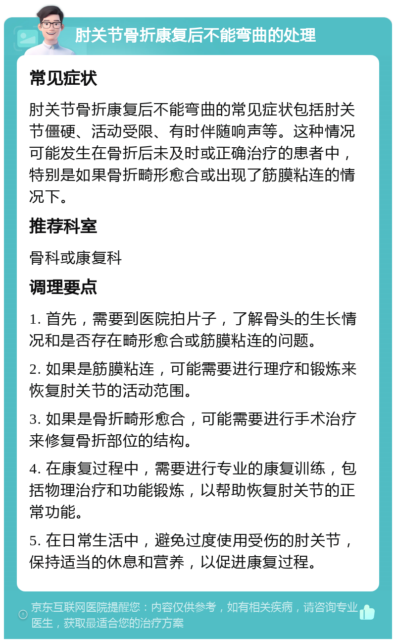 肘关节骨折康复后不能弯曲的处理 常见症状 肘关节骨折康复后不能弯曲的常见症状包括肘关节僵硬、活动受限、有时伴随响声等。这种情况可能发生在骨折后未及时或正确治疗的患者中，特别是如果骨折畸形愈合或出现了筋膜粘连的情况下。 推荐科室 骨科或康复科 调理要点 1. 首先，需要到医院拍片子，了解骨头的生长情况和是否存在畸形愈合或筋膜粘连的问题。 2. 如果是筋膜粘连，可能需要进行理疗和锻炼来恢复肘关节的活动范围。 3. 如果是骨折畸形愈合，可能需要进行手术治疗来修复骨折部位的结构。 4. 在康复过程中，需要进行专业的康复训练，包括物理治疗和功能锻炼，以帮助恢复肘关节的正常功能。 5. 在日常生活中，避免过度使用受伤的肘关节，保持适当的休息和营养，以促进康复过程。