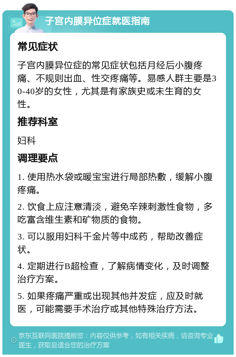 子宫内膜异位症就医指南 常见症状 子宫内膜异位症的常见症状包括月经后小腹疼痛、不规则出血、性交疼痛等。易感人群主要是30-40岁的女性，尤其是有家族史或未生育的女性。 推荐科室 妇科 调理要点 1. 使用热水袋或暖宝宝进行局部热敷，缓解小腹疼痛。 2. 饮食上应注意清淡，避免辛辣刺激性食物，多吃富含维生素和矿物质的食物。 3. 可以服用妇科千金片等中成药，帮助改善症状。 4. 定期进行B超检查，了解病情变化，及时调整治疗方案。 5. 如果疼痛严重或出现其他并发症，应及时就医，可能需要手术治疗或其他特殊治疗方法。