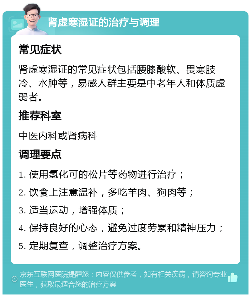 肾虚寒湿证的治疗与调理 常见症状 肾虚寒湿证的常见症状包括腰膝酸软、畏寒肢冷、水肿等，易感人群主要是中老年人和体质虚弱者。 推荐科室 中医内科或肾病科 调理要点 1. 使用氢化可的松片等药物进行治疗； 2. 饮食上注意温补，多吃羊肉、狗肉等； 3. 适当运动，增强体质； 4. 保持良好的心态，避免过度劳累和精神压力； 5. 定期复查，调整治疗方案。