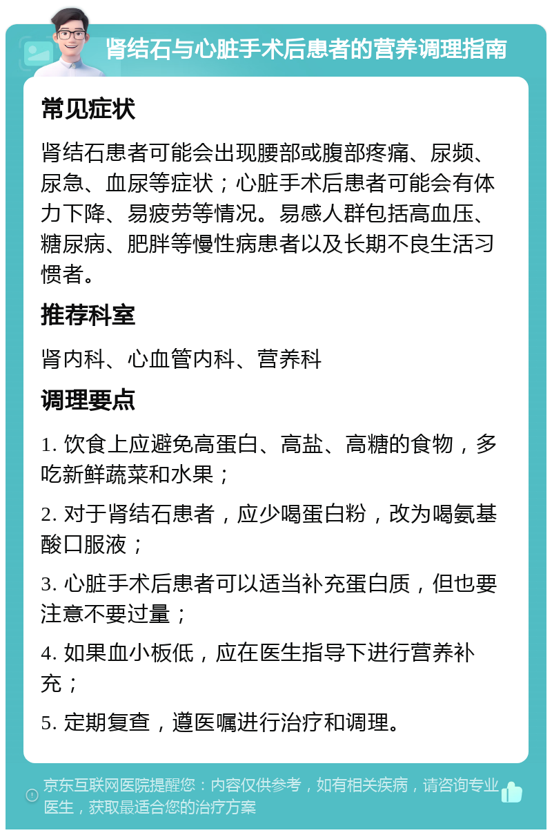 肾结石与心脏手术后患者的营养调理指南 常见症状 肾结石患者可能会出现腰部或腹部疼痛、尿频、尿急、血尿等症状；心脏手术后患者可能会有体力下降、易疲劳等情况。易感人群包括高血压、糖尿病、肥胖等慢性病患者以及长期不良生活习惯者。 推荐科室 肾内科、心血管内科、营养科 调理要点 1. 饮食上应避免高蛋白、高盐、高糖的食物，多吃新鲜蔬菜和水果； 2. 对于肾结石患者，应少喝蛋白粉，改为喝氨基酸口服液； 3. 心脏手术后患者可以适当补充蛋白质，但也要注意不要过量； 4. 如果血小板低，应在医生指导下进行营养补充； 5. 定期复查，遵医嘱进行治疗和调理。