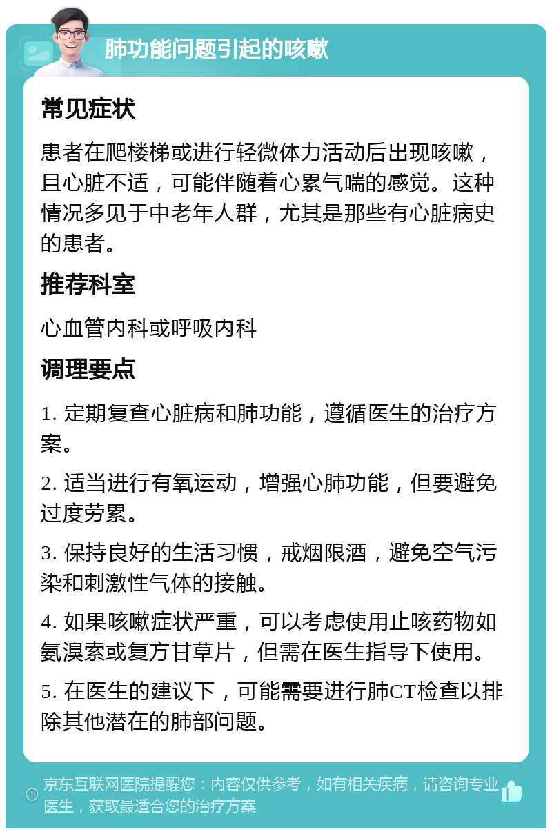 肺功能问题引起的咳嗽 常见症状 患者在爬楼梯或进行轻微体力活动后出现咳嗽，且心脏不适，可能伴随着心累气喘的感觉。这种情况多见于中老年人群，尤其是那些有心脏病史的患者。 推荐科室 心血管内科或呼吸内科 调理要点 1. 定期复查心脏病和肺功能，遵循医生的治疗方案。 2. 适当进行有氧运动，增强心肺功能，但要避免过度劳累。 3. 保持良好的生活习惯，戒烟限酒，避免空气污染和刺激性气体的接触。 4. 如果咳嗽症状严重，可以考虑使用止咳药物如氨溴索或复方甘草片，但需在医生指导下使用。 5. 在医生的建议下，可能需要进行肺CT检查以排除其他潜在的肺部问题。