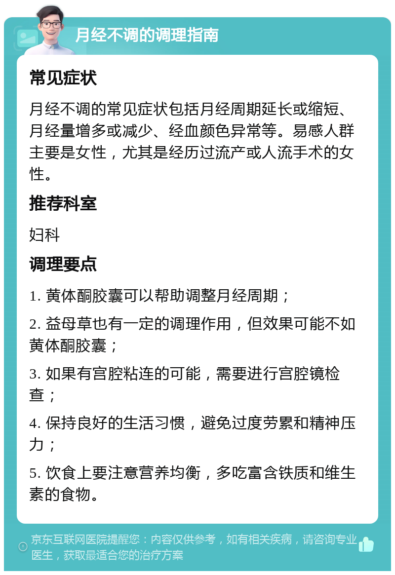 月经不调的调理指南 常见症状 月经不调的常见症状包括月经周期延长或缩短、月经量增多或减少、经血颜色异常等。易感人群主要是女性，尤其是经历过流产或人流手术的女性。 推荐科室 妇科 调理要点 1. 黄体酮胶囊可以帮助调整月经周期； 2. 益母草也有一定的调理作用，但效果可能不如黄体酮胶囊； 3. 如果有宫腔粘连的可能，需要进行宫腔镜检查； 4. 保持良好的生活习惯，避免过度劳累和精神压力； 5. 饮食上要注意营养均衡，多吃富含铁质和维生素的食物。