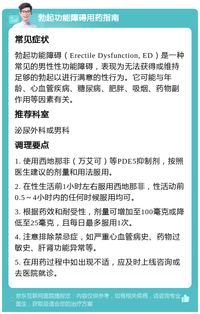 勃起功能障碍用药指南 常见症状 勃起功能障碍（Erectile Dysfunction, ED）是一种常见的男性性功能障碍，表现为无法获得或维持足够的勃起以进行满意的性行为。它可能与年龄、心血管疾病、糖尿病、肥胖、吸烟、药物副作用等因素有关。 推荐科室 泌尿外科或男科 调理要点 1. 使用西地那非（万艾可）等PDE5抑制剂，按照医生建议的剂量和用法服用。 2. 在性生活前1小时左右服用西地那非，性活动前0.5～4小时内的任何时候服用均可。 3. 根据药效和耐受性，剂量可增加至100毫克或降低至25毫克，且每日最多服用1次。 4. 注意排除禁忌症，如严重心血管病史、药物过敏史、肝肾功能异常等。 5. 在用药过程中如出现不适，应及时上线咨询或去医院就诊。