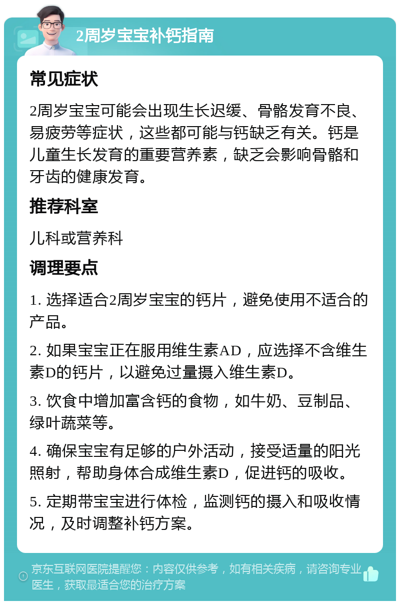 2周岁宝宝补钙指南 常见症状 2周岁宝宝可能会出现生长迟缓、骨骼发育不良、易疲劳等症状，这些都可能与钙缺乏有关。钙是儿童生长发育的重要营养素，缺乏会影响骨骼和牙齿的健康发育。 推荐科室 儿科或营养科 调理要点 1. 选择适合2周岁宝宝的钙片，避免使用不适合的产品。 2. 如果宝宝正在服用维生素AD，应选择不含维生素D的钙片，以避免过量摄入维生素D。 3. 饮食中增加富含钙的食物，如牛奶、豆制品、绿叶蔬菜等。 4. 确保宝宝有足够的户外活动，接受适量的阳光照射，帮助身体合成维生素D，促进钙的吸收。 5. 定期带宝宝进行体检，监测钙的摄入和吸收情况，及时调整补钙方案。