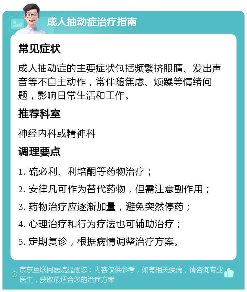 成人抽动症治疗指南 常见症状 成人抽动症的主要症状包括频繁挤眼睛、发出声音等不自主动作，常伴随焦虑、烦躁等情绪问题，影响日常生活和工作。 推荐科室 神经内科或精神科 调理要点 1. 硫必利、利培酮等药物治疗； 2. 安律凡可作为替代药物，但需注意副作用； 3. 药物治疗应逐渐加量，避免突然停药； 4. 心理治疗和行为疗法也可辅助治疗； 5. 定期复诊，根据病情调整治疗方案。