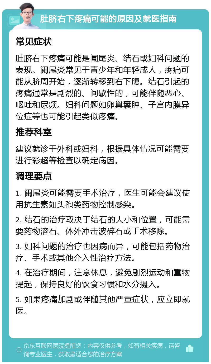 肚脐右下疼痛可能的原因及就医指南 常见症状 肚脐右下疼痛可能是阑尾炎、结石或妇科问题的表现。阑尾炎常见于青少年和年轻成人，疼痛可能从脐周开始，逐渐转移到右下腹。结石引起的疼痛通常是剧烈的、间歇性的，可能伴随恶心、呕吐和尿频。妇科问题如卵巢囊肿、子宫内膜异位症等也可能引起类似疼痛。 推荐科室 建议就诊于外科或妇科，根据具体情况可能需要进行彩超等检查以确定病因。 调理要点 1. 阑尾炎可能需要手术治疗，医生可能会建议使用抗生素如头孢类药物控制感染。 2. 结石的治疗取决于结石的大小和位置，可能需要药物溶石、体外冲击波碎石或手术移除。 3. 妇科问题的治疗也因病而异，可能包括药物治疗、手术或其他介入性治疗方法。 4. 在治疗期间，注意休息，避免剧烈运动和重物提起，保持良好的饮食习惯和水分摄入。 5. 如果疼痛加剧或伴随其他严重症状，应立即就医。