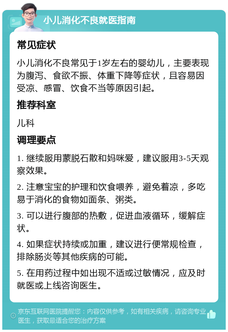 小儿消化不良就医指南 常见症状 小儿消化不良常见于1岁左右的婴幼儿，主要表现为腹泻、食欲不振、体重下降等症状，且容易因受凉、感冒、饮食不当等原因引起。 推荐科室 儿科 调理要点 1. 继续服用蒙脱石散和妈咪爱，建议服用3-5天观察效果。 2. 注意宝宝的护理和饮食喂养，避免着凉，多吃易于消化的食物如面条、粥类。 3. 可以进行腹部的热敷，促进血液循环，缓解症状。 4. 如果症状持续或加重，建议进行便常规检查，排除肠炎等其他疾病的可能。 5. 在用药过程中如出现不适或过敏情况，应及时就医或上线咨询医生。