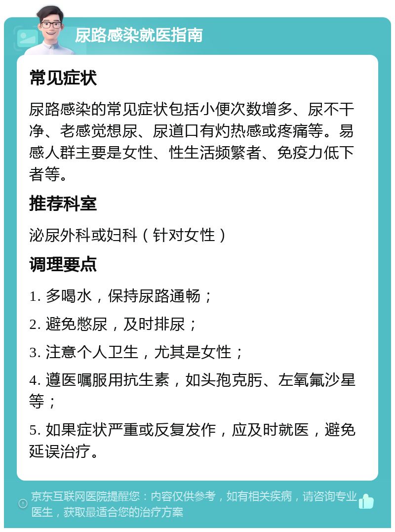 尿路感染就医指南 常见症状 尿路感染的常见症状包括小便次数增多、尿不干净、老感觉想尿、尿道口有灼热感或疼痛等。易感人群主要是女性、性生活频繁者、免疫力低下者等。 推荐科室 泌尿外科或妇科（针对女性） 调理要点 1. 多喝水，保持尿路通畅； 2. 避免憋尿，及时排尿； 3. 注意个人卫生，尤其是女性； 4. 遵医嘱服用抗生素，如头孢克肟、左氧氟沙星等； 5. 如果症状严重或反复发作，应及时就医，避免延误治疗。