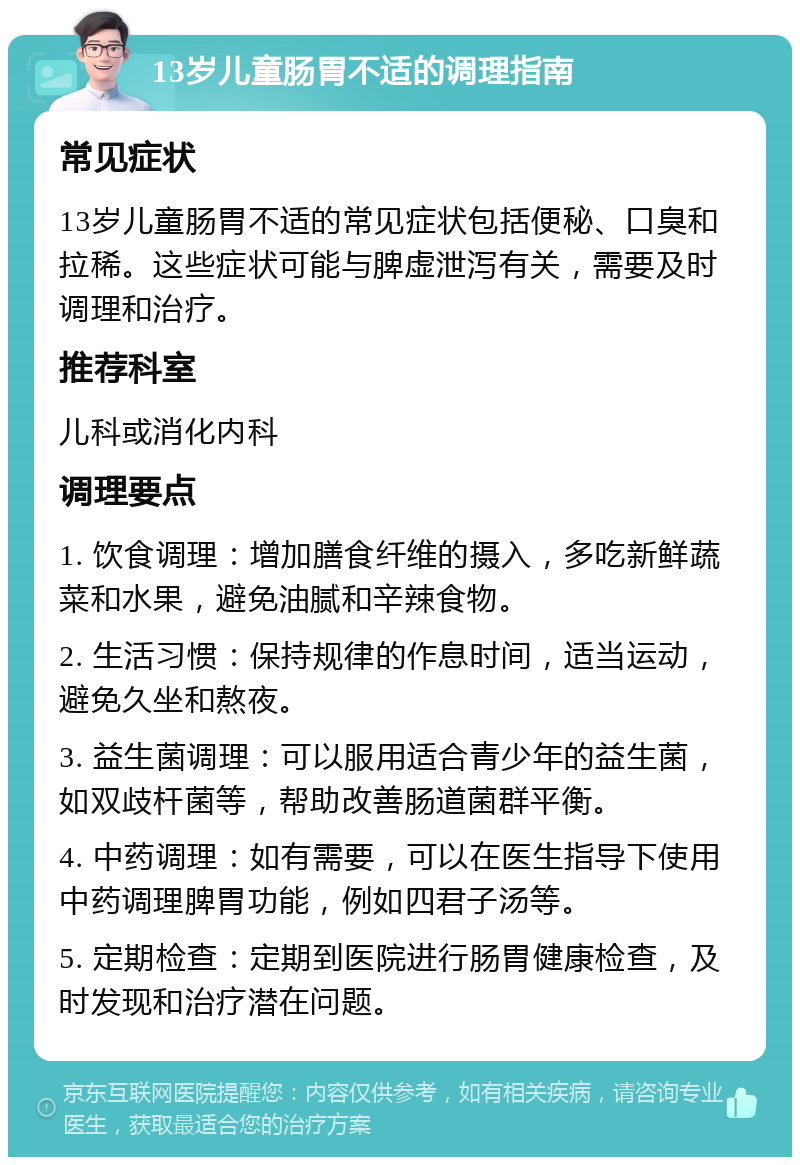 13岁儿童肠胃不适的调理指南 常见症状 13岁儿童肠胃不适的常见症状包括便秘、口臭和拉稀。这些症状可能与脾虚泄泻有关，需要及时调理和治疗。 推荐科室 儿科或消化内科 调理要点 1. 饮食调理：增加膳食纤维的摄入，多吃新鲜蔬菜和水果，避免油腻和辛辣食物。 2. 生活习惯：保持规律的作息时间，适当运动，避免久坐和熬夜。 3. 益生菌调理：可以服用适合青少年的益生菌，如双歧杆菌等，帮助改善肠道菌群平衡。 4. 中药调理：如有需要，可以在医生指导下使用中药调理脾胃功能，例如四君子汤等。 5. 定期检查：定期到医院进行肠胃健康检查，及时发现和治疗潜在问题。