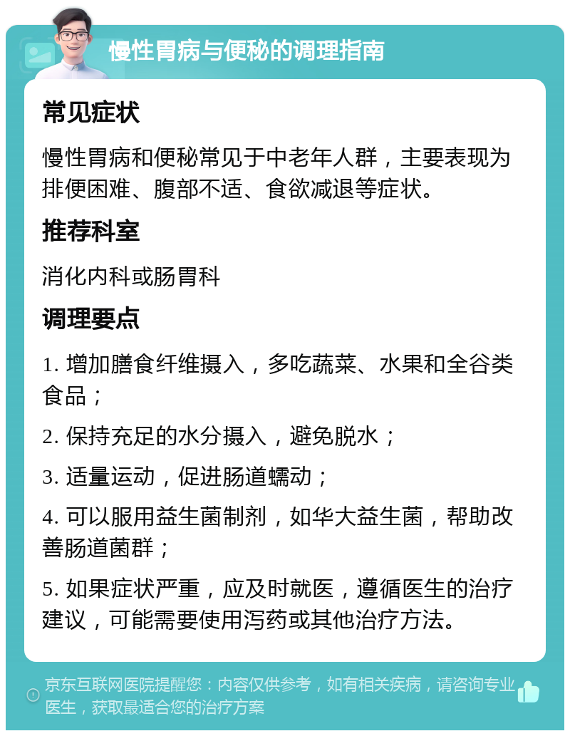 慢性胃病与便秘的调理指南 常见症状 慢性胃病和便秘常见于中老年人群，主要表现为排便困难、腹部不适、食欲减退等症状。 推荐科室 消化内科或肠胃科 调理要点 1. 增加膳食纤维摄入，多吃蔬菜、水果和全谷类食品； 2. 保持充足的水分摄入，避免脱水； 3. 适量运动，促进肠道蠕动； 4. 可以服用益生菌制剂，如华大益生菌，帮助改善肠道菌群； 5. 如果症状严重，应及时就医，遵循医生的治疗建议，可能需要使用泻药或其他治疗方法。