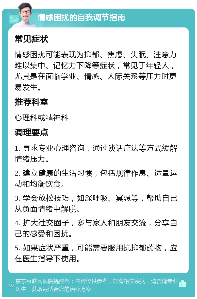 情感困扰的自我调节指南 常见症状 情感困扰可能表现为抑郁、焦虑、失眠、注意力难以集中、记忆力下降等症状，常见于年轻人，尤其是在面临学业、情感、人际关系等压力时更易发生。 推荐科室 心理科或精神科 调理要点 1. 寻求专业心理咨询，通过谈话疗法等方式缓解情绪压力。 2. 建立健康的生活习惯，包括规律作息、适量运动和均衡饮食。 3. 学会放松技巧，如深呼吸、冥想等，帮助自己从负面情绪中解脱。 4. 扩大社交圈子，多与家人和朋友交流，分享自己的感受和困扰。 5. 如果症状严重，可能需要服用抗抑郁药物，应在医生指导下使用。