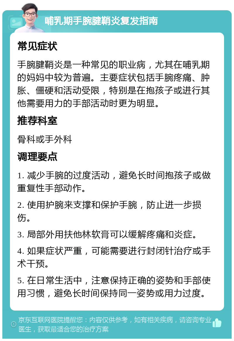 哺乳期手腕腱鞘炎复发指南 常见症状 手腕腱鞘炎是一种常见的职业病，尤其在哺乳期的妈妈中较为普遍。主要症状包括手腕疼痛、肿胀、僵硬和活动受限，特别是在抱孩子或进行其他需要用力的手部活动时更为明显。 推荐科室 骨科或手外科 调理要点 1. 减少手腕的过度活动，避免长时间抱孩子或做重复性手部动作。 2. 使用护腕来支撑和保护手腕，防止进一步损伤。 3. 局部外用扶他林软膏可以缓解疼痛和炎症。 4. 如果症状严重，可能需要进行封闭针治疗或手术干预。 5. 在日常生活中，注意保持正确的姿势和手部使用习惯，避免长时间保持同一姿势或用力过度。