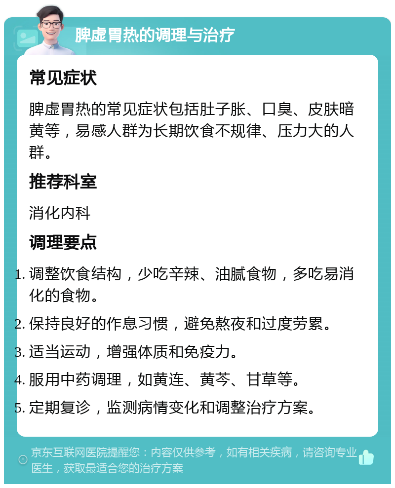 脾虚胃热的调理与治疗 常见症状 脾虚胃热的常见症状包括肚子胀、口臭、皮肤暗黄等，易感人群为长期饮食不规律、压力大的人群。 推荐科室 消化内科 调理要点 调整饮食结构，少吃辛辣、油腻食物，多吃易消化的食物。 保持良好的作息习惯，避免熬夜和过度劳累。 适当运动，增强体质和免疫力。 服用中药调理，如黄连、黄芩、甘草等。 定期复诊，监测病情变化和调整治疗方案。