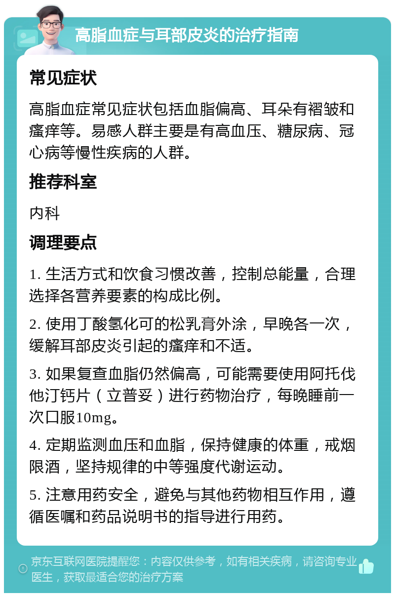 高脂血症与耳部皮炎的治疗指南 常见症状 高脂血症常见症状包括血脂偏高、耳朵有褶皱和瘙痒等。易感人群主要是有高血压、糖尿病、冠心病等慢性疾病的人群。 推荐科室 内科 调理要点 1. 生活方式和饮食习惯改善，控制总能量，合理选择各营养要素的构成比例。 2. 使用丁酸氢化可的松乳膏外涂，早晚各一次，缓解耳部皮炎引起的瘙痒和不适。 3. 如果复查血脂仍然偏高，可能需要使用阿托伐他汀钙片（立普妥）进行药物治疗，每晚睡前一次口服10mg。 4. 定期监测血压和血脂，保持健康的体重，戒烟限酒，坚持规律的中等强度代谢运动。 5. 注意用药安全，避免与其他药物相互作用，遵循医嘱和药品说明书的指导进行用药。