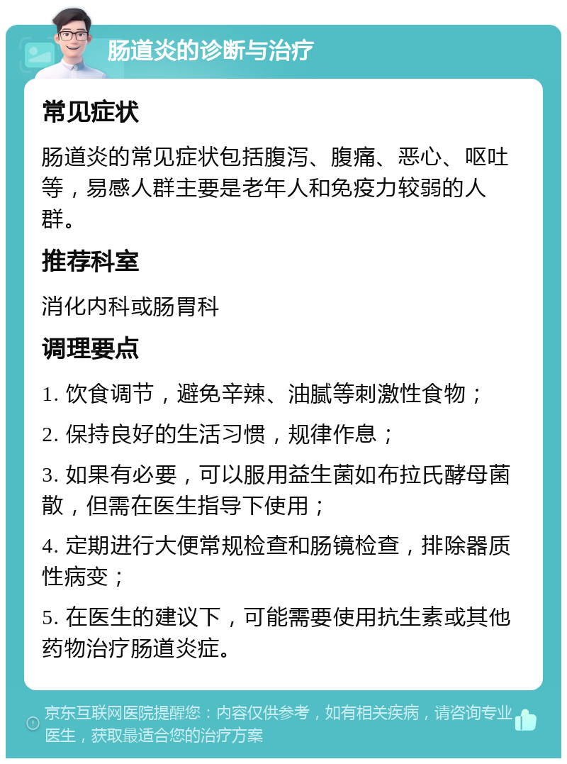 肠道炎的诊断与治疗 常见症状 肠道炎的常见症状包括腹泻、腹痛、恶心、呕吐等，易感人群主要是老年人和免疫力较弱的人群。 推荐科室 消化内科或肠胃科 调理要点 1. 饮食调节，避免辛辣、油腻等刺激性食物； 2. 保持良好的生活习惯，规律作息； 3. 如果有必要，可以服用益生菌如布拉氏酵母菌散，但需在医生指导下使用； 4. 定期进行大便常规检查和肠镜检查，排除器质性病变； 5. 在医生的建议下，可能需要使用抗生素或其他药物治疗肠道炎症。