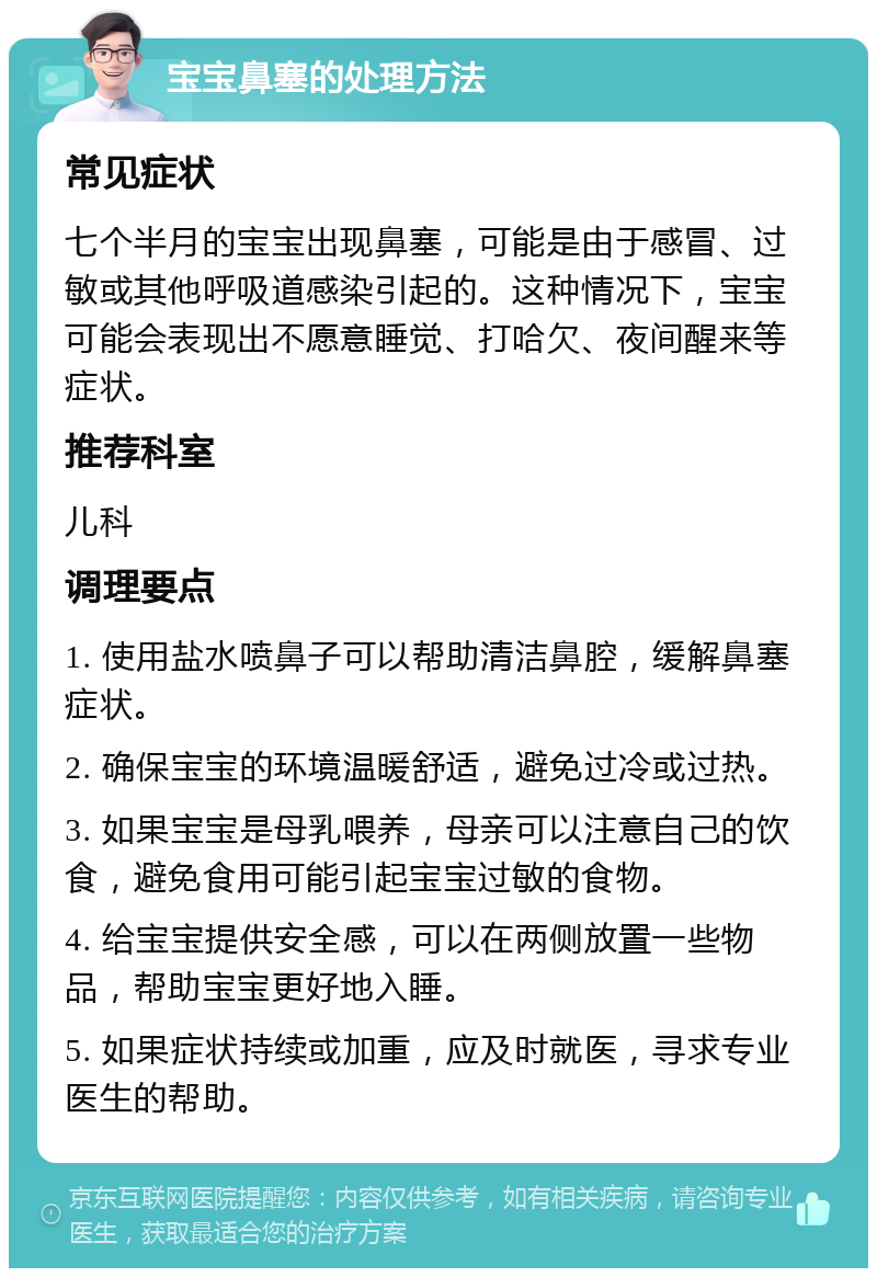 宝宝鼻塞的处理方法 常见症状 七个半月的宝宝出现鼻塞，可能是由于感冒、过敏或其他呼吸道感染引起的。这种情况下，宝宝可能会表现出不愿意睡觉、打哈欠、夜间醒来等症状。 推荐科室 儿科 调理要点 1. 使用盐水喷鼻子可以帮助清洁鼻腔，缓解鼻塞症状。 2. 确保宝宝的环境温暖舒适，避免过冷或过热。 3. 如果宝宝是母乳喂养，母亲可以注意自己的饮食，避免食用可能引起宝宝过敏的食物。 4. 给宝宝提供安全感，可以在两侧放置一些物品，帮助宝宝更好地入睡。 5. 如果症状持续或加重，应及时就医，寻求专业医生的帮助。