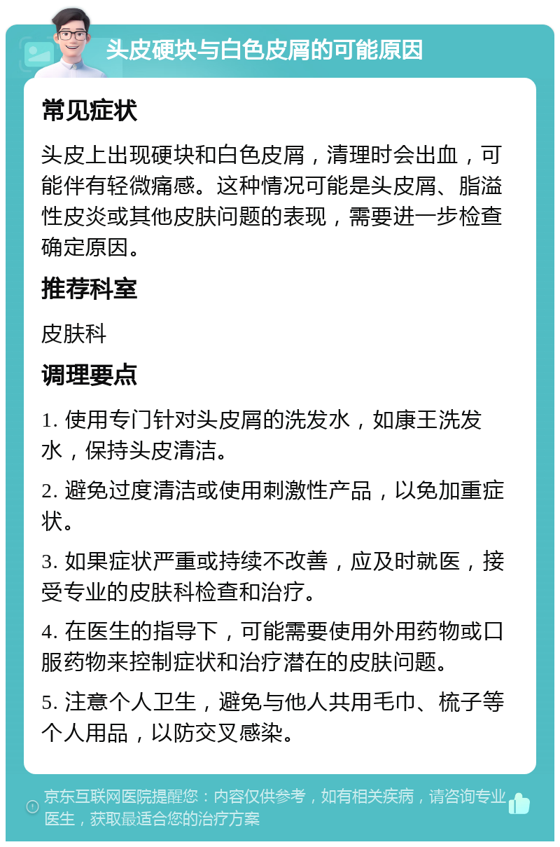 头皮硬块与白色皮屑的可能原因 常见症状 头皮上出现硬块和白色皮屑，清理时会出血，可能伴有轻微痛感。这种情况可能是头皮屑、脂溢性皮炎或其他皮肤问题的表现，需要进一步检查确定原因。 推荐科室 皮肤科 调理要点 1. 使用专门针对头皮屑的洗发水，如康王洗发水，保持头皮清洁。 2. 避免过度清洁或使用刺激性产品，以免加重症状。 3. 如果症状严重或持续不改善，应及时就医，接受专业的皮肤科检查和治疗。 4. 在医生的指导下，可能需要使用外用药物或口服药物来控制症状和治疗潜在的皮肤问题。 5. 注意个人卫生，避免与他人共用毛巾、梳子等个人用品，以防交叉感染。