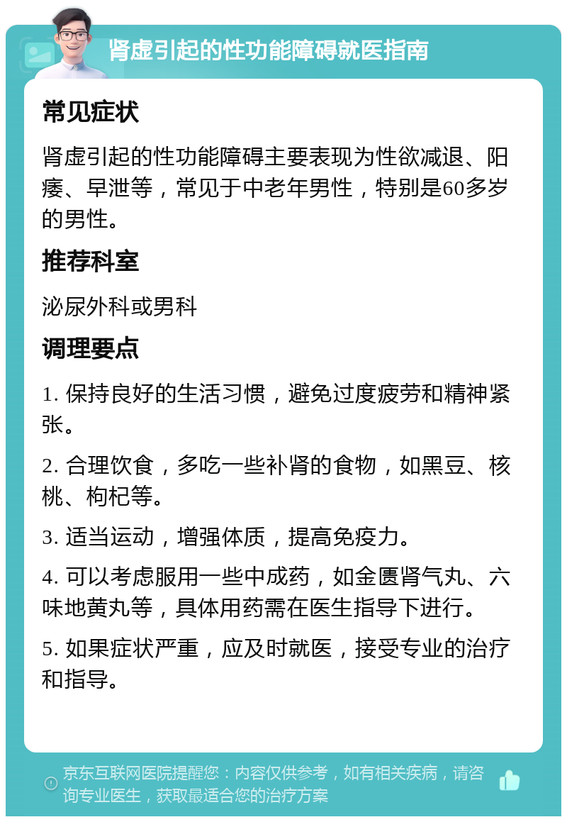 肾虚引起的性功能障碍就医指南 常见症状 肾虚引起的性功能障碍主要表现为性欲减退、阳痿、早泄等，常见于中老年男性，特别是60多岁的男性。 推荐科室 泌尿外科或男科 调理要点 1. 保持良好的生活习惯，避免过度疲劳和精神紧张。 2. 合理饮食，多吃一些补肾的食物，如黑豆、核桃、枸杞等。 3. 适当运动，增强体质，提高免疫力。 4. 可以考虑服用一些中成药，如金匮肾气丸、六味地黄丸等，具体用药需在医生指导下进行。 5. 如果症状严重，应及时就医，接受专业的治疗和指导。