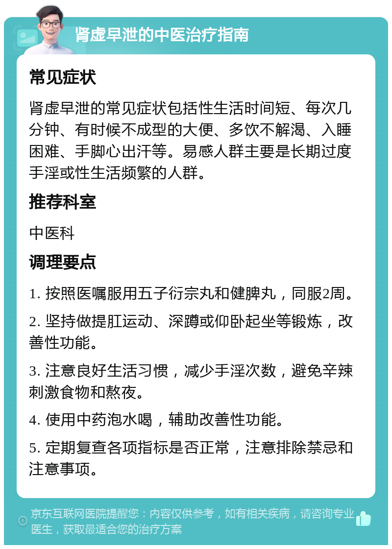 肾虚早泄的中医治疗指南 常见症状 肾虚早泄的常见症状包括性生活时间短、每次几分钟、有时候不成型的大便、多饮不解渴、入睡困难、手脚心出汗等。易感人群主要是长期过度手淫或性生活频繁的人群。 推荐科室 中医科 调理要点 1. 按照医嘱服用五子衍宗丸和健脾丸，同服2周。 2. 坚持做提肛运动、深蹲或仰卧起坐等锻炼，改善性功能。 3. 注意良好生活习惯，减少手淫次数，避免辛辣刺激食物和熬夜。 4. 使用中药泡水喝，辅助改善性功能。 5. 定期复查各项指标是否正常，注意排除禁忌和注意事项。