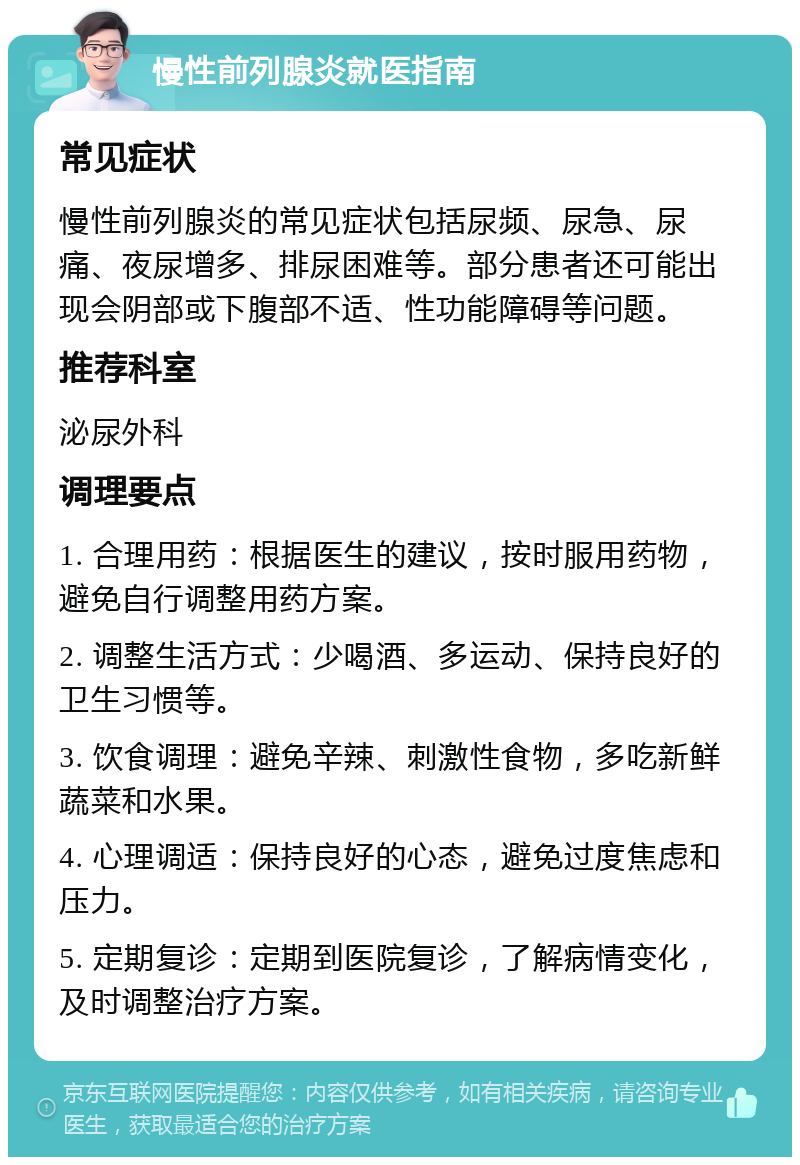 慢性前列腺炎就医指南 常见症状 慢性前列腺炎的常见症状包括尿频、尿急、尿痛、夜尿增多、排尿困难等。部分患者还可能出现会阴部或下腹部不适、性功能障碍等问题。 推荐科室 泌尿外科 调理要点 1. 合理用药：根据医生的建议，按时服用药物，避免自行调整用药方案。 2. 调整生活方式：少喝酒、多运动、保持良好的卫生习惯等。 3. 饮食调理：避免辛辣、刺激性食物，多吃新鲜蔬菜和水果。 4. 心理调适：保持良好的心态，避免过度焦虑和压力。 5. 定期复诊：定期到医院复诊，了解病情变化，及时调整治疗方案。