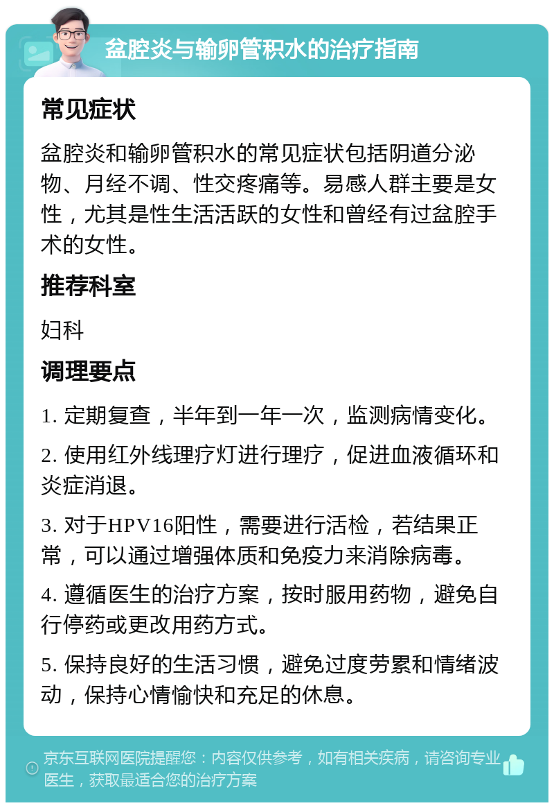 盆腔炎与输卵管积水的治疗指南 常见症状 盆腔炎和输卵管积水的常见症状包括阴道分泌物、月经不调、性交疼痛等。易感人群主要是女性，尤其是性生活活跃的女性和曾经有过盆腔手术的女性。 推荐科室 妇科 调理要点 1. 定期复查，半年到一年一次，监测病情变化。 2. 使用红外线理疗灯进行理疗，促进血液循环和炎症消退。 3. 对于HPV16阳性，需要进行活检，若结果正常，可以通过增强体质和免疫力来消除病毒。 4. 遵循医生的治疗方案，按时服用药物，避免自行停药或更改用药方式。 5. 保持良好的生活习惯，避免过度劳累和情绪波动，保持心情愉快和充足的休息。