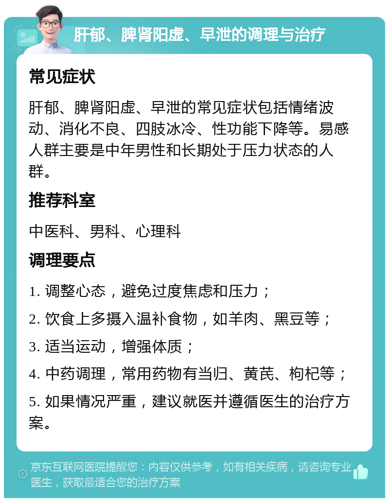 肝郁、脾肾阳虚、早泄的调理与治疗 常见症状 肝郁、脾肾阳虚、早泄的常见症状包括情绪波动、消化不良、四肢冰冷、性功能下降等。易感人群主要是中年男性和长期处于压力状态的人群。 推荐科室 中医科、男科、心理科 调理要点 1. 调整心态，避免过度焦虑和压力； 2. 饮食上多摄入温补食物，如羊肉、黑豆等； 3. 适当运动，增强体质； 4. 中药调理，常用药物有当归、黄芪、枸杞等； 5. 如果情况严重，建议就医并遵循医生的治疗方案。